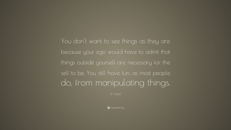 Eli Siegel Quote: “You don’t want to see things as they are because your ego would have to admit that things outside yourself are necessary for the self to be. You still have fun, as most people do, from manipulating things.”