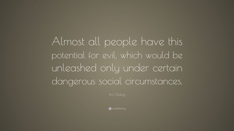 Iris Chang Quote: “Almost all people have this potential for evil, which would be unleashed only under certain dangerous social circumstances.”