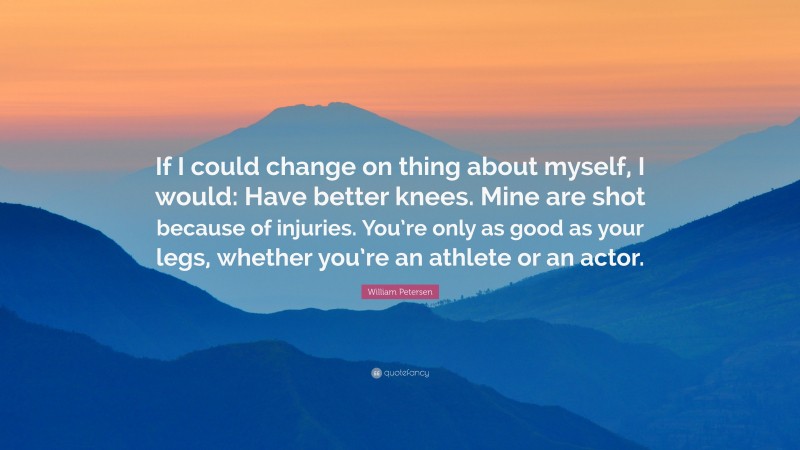 William Petersen Quote: “If I could change on thing about myself, I would: Have better knees. Mine are shot because of injuries. You’re only as good as your legs, whether you’re an athlete or an actor.”