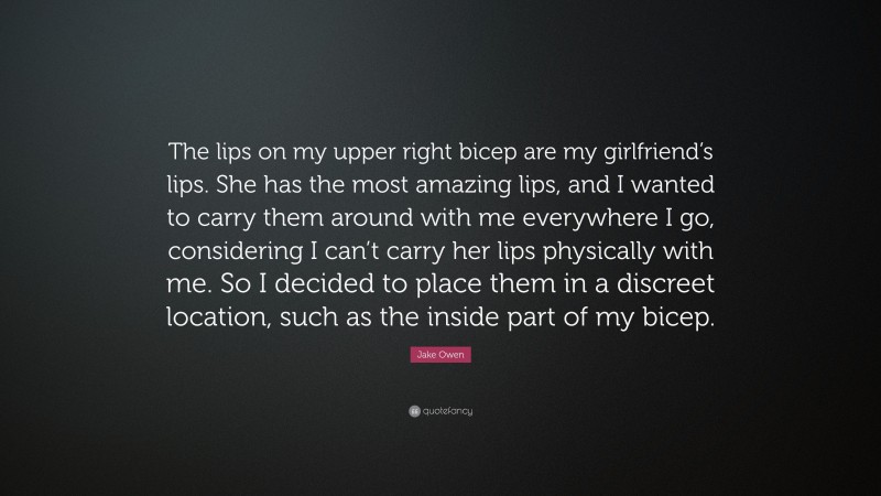 Jake Owen Quote: “The lips on my upper right bicep are my girlfriend’s lips. She has the most amazing lips, and I wanted to carry them around with me everywhere I go, considering I can’t carry her lips physically with me. So I decided to place them in a discreet location, such as the inside part of my bicep.”