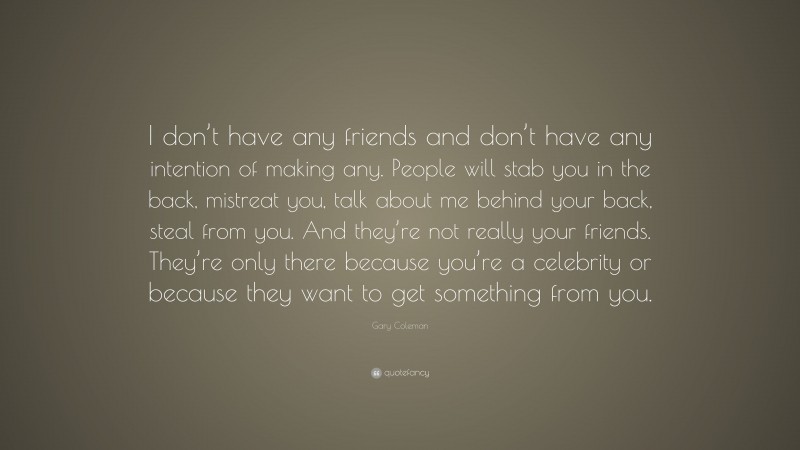 Gary Coleman Quote: “I don’t have any friends and don’t have any intention of making any. People will stab you in the back, mistreat you, talk about me behind your back, steal from you. And they’re not really your friends. They’re only there because you’re a celebrity or because they want to get something from you.”