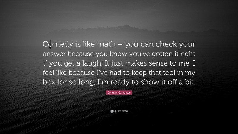 Jennifer Carpenter Quote: “Comedy is like math – you can check your answer because you know you’ve gotten it right if you get a laugh. It just makes sense to me. I feel like because I’ve had to keep that tool in my box for so long, I’m ready to show it off a bit.”
