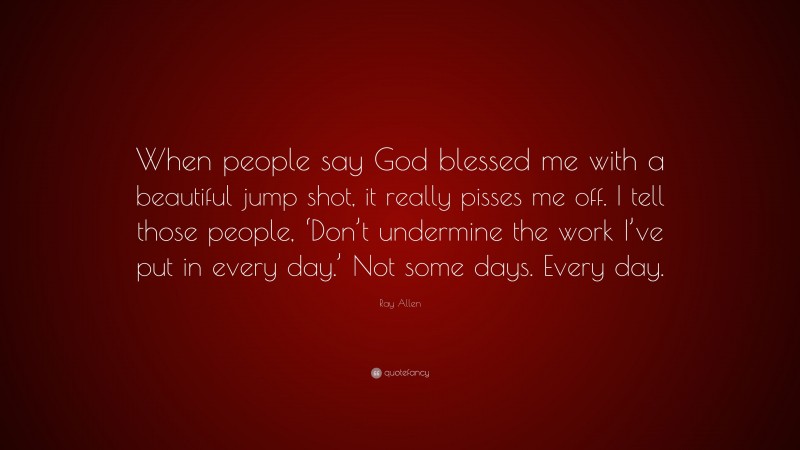Ray Allen Quote: “When people say God blessed me with a beautiful jump shot, it really pisses me off. I tell those people, ‘Don’t undermine the work I’ve put in every day.’ Not some days. Every day.”
