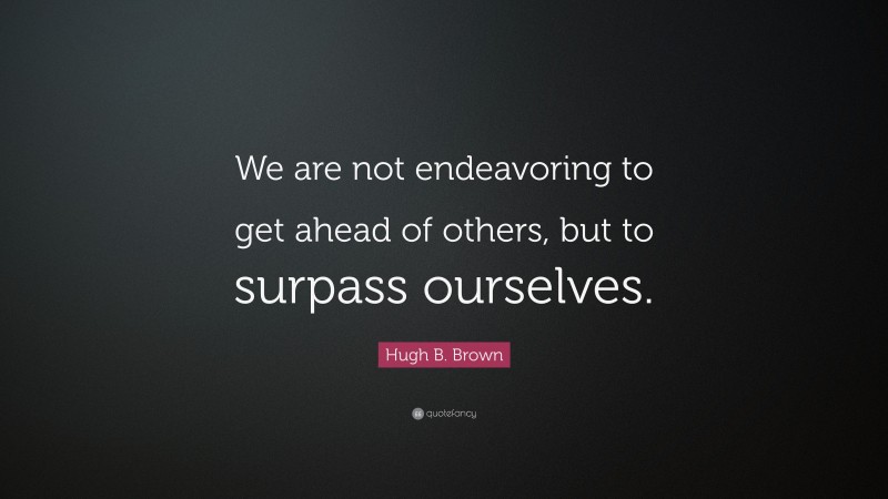 Hugh B. Brown Quote: “We are not endeavoring to get ahead of others, but to surpass ourselves.”