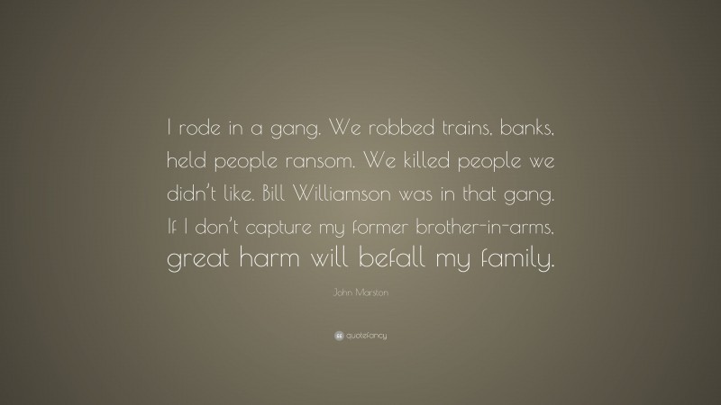 John Marston Quote: “I rode in a gang. We robbed trains, banks, held people ransom. We killed people we didn’t like. Bill Williamson was in that gang. If I don’t capture my former brother-in-arms, great harm will befall my family.”