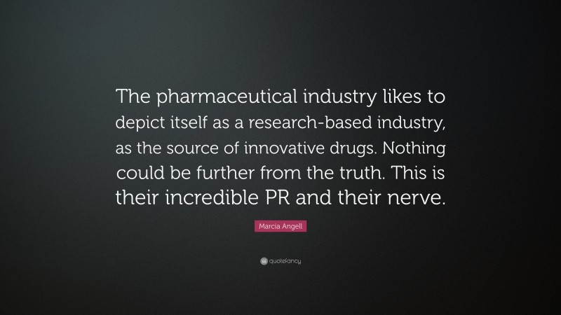 Marcia Angell Quote: “The pharmaceutical industry likes to depict itself as a research-based industry, as the source of innovative drugs. Nothing could be further from the truth. This is their incredible PR and their nerve.”