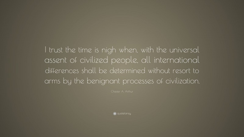 Chester A. Arthur Quote: “I trust the time is nigh when, with the universal assent of civilized people, all international differences shall be determined without resort to arms by the benignant processes of civilization.”