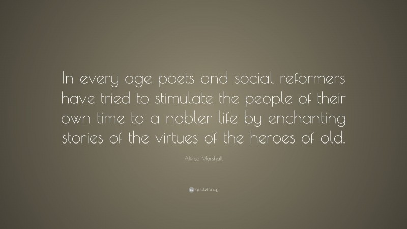 Alfred Marshall Quote: “In every age poets and social reformers have tried to stimulate the people of their own time to a nobler life by enchanting stories of the virtues of the heroes of old.”
