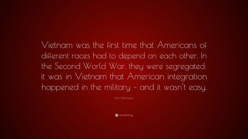 Karl Marlantes Quote: “Vietnam was the first time that Americans of different races had to depend on each other. In the Second World War, they were segregated; it was in Vietnam that American integration happened in the military – and it wasn’t easy.”