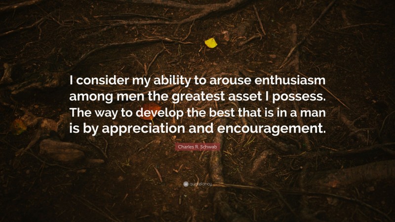 Charles R. Schwab Quote: “I consider my ability to arouse enthusiasm among men the greatest asset I possess. The way to develop the best that is in a man is by appreciation and encouragement.”