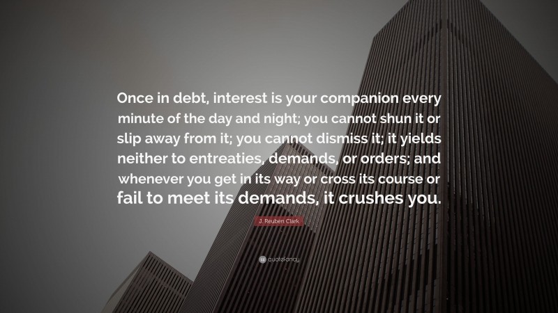 J. Reuben Clark Quote: “Once in debt, interest is your companion every minute of the day and night; you cannot shun it or slip away from it; you cannot dismiss it; it yields neither to entreaties, demands, or orders; and whenever you get in its way or cross its course or fail to meet its demands, it crushes you.”