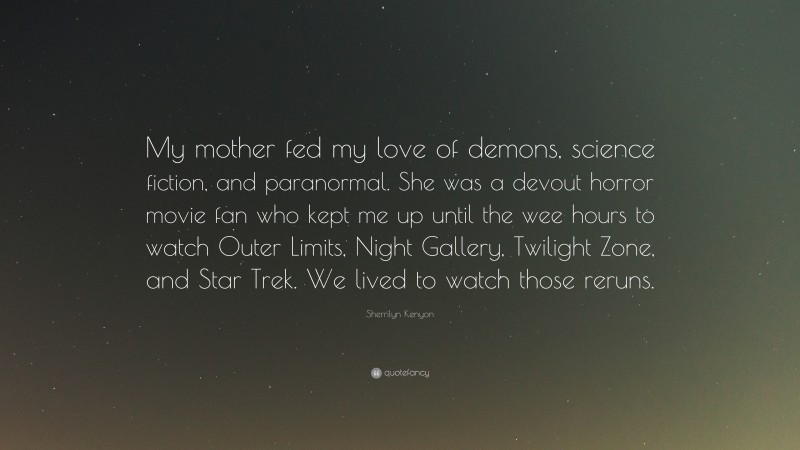 Sherrilyn Kenyon Quote: “My mother fed my love of demons, science fiction, and paranormal. She was a devout horror movie fan who kept me up until the wee hours to watch Outer Limits, Night Gallery, Twilight Zone, and Star Trek. We lived to watch those reruns.”
