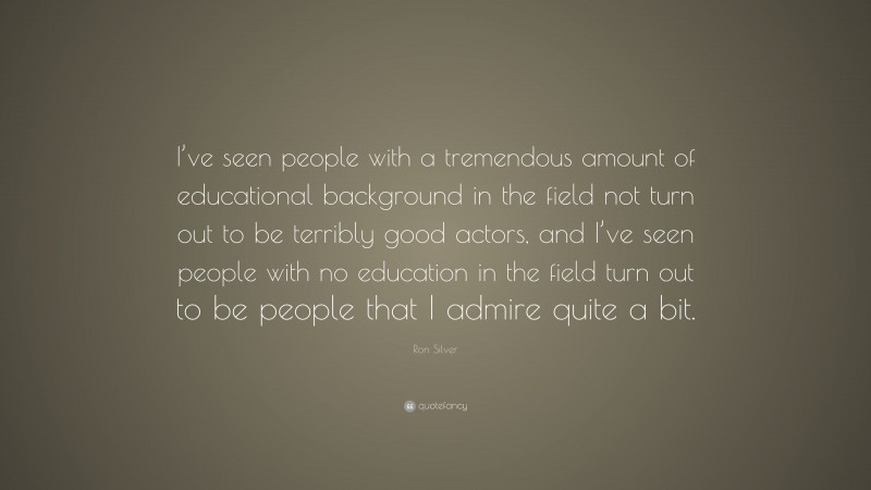 Ron Silver Quote: “I’ve seen people with a tremendous amount of educational background in the field not turn out to be terribly good actors, and I’ve seen people with no education in the field turn out to be people that I admire quite a bit.”