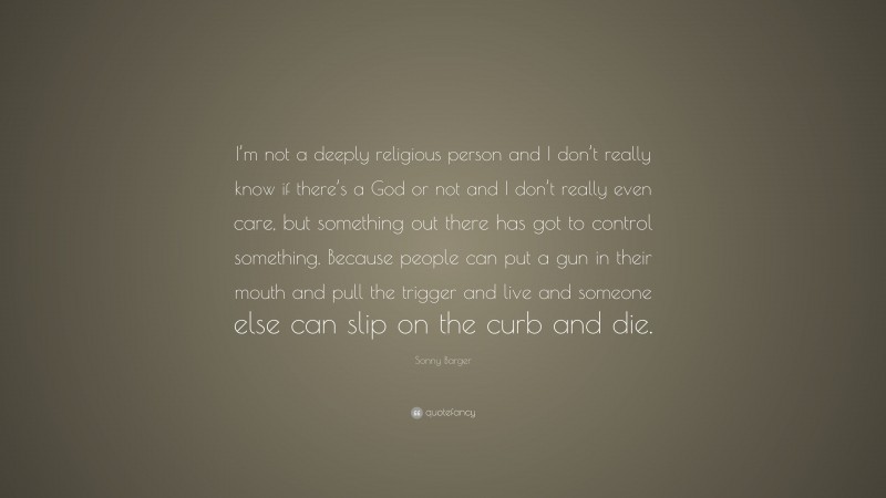 Sonny Barger Quote: “I’m not a deeply religious person and I don’t really know if there’s a God or not and I don’t really even care, but something out there has got to control something. Because people can put a gun in their mouth and pull the trigger and live and someone else can slip on the curb and die.”