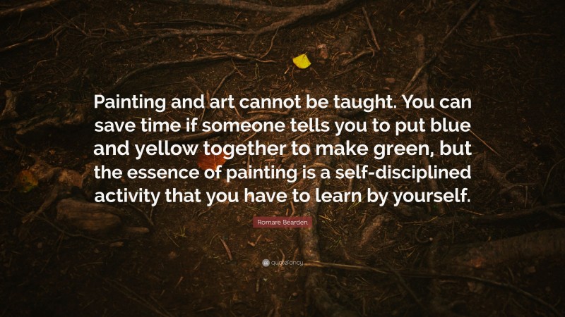 Romare Bearden Quote: “Painting and art cannot be taught. You can save time if someone tells you to put blue and yellow together to make green, but the essence of painting is a self-disciplined activity that you have to learn by yourself.”