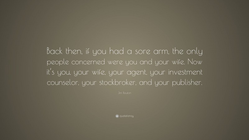 Jim Bouton Quote: “Back then, if you had a sore arm, the only people concerned were you and your wife. Now it’s you, your wife, your agent, your investment counselor, your stockbroker, and your publisher.”