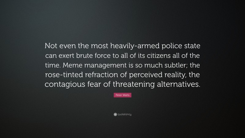 Peter Watts Quote: “Not even the most heavily-armed police state can exert brute force to all of its citizens all of the time. Meme management is so much subtler; the rose-tinted refraction of perceived reality, the contagious fear of threatening alternatives.”