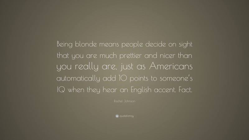 Rachel Johnson Quote: “Being blonde means people decide on sight that you are much prettier and nicer than you really are, just as Americans automatically add 10 points to someone’s IQ when they hear an English accent. Fact.”