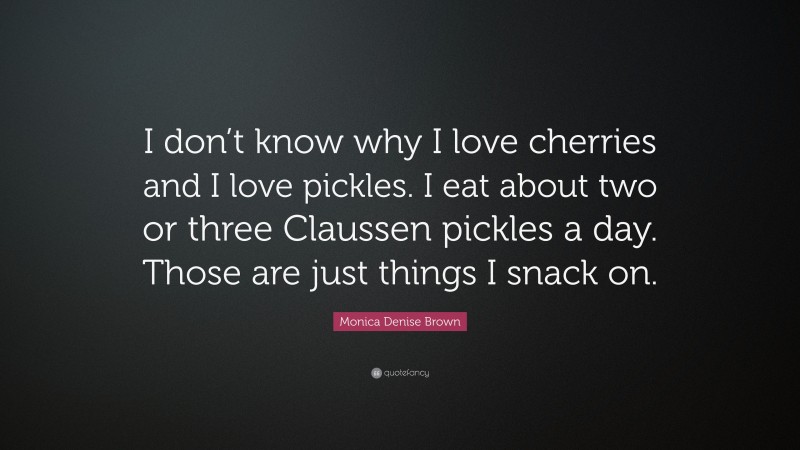 Monica Denise Brown Quote: “I don’t know why I love cherries and I love pickles. I eat about two or three Claussen pickles a day. Those are just things I snack on.”