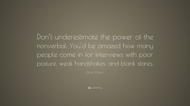 Nicole Williams Quote: “Don’t underestimate the power of the nonverbal. You’d be amazed how many people come in for interviews with poor posture, weak handshakes, and blank stares.”