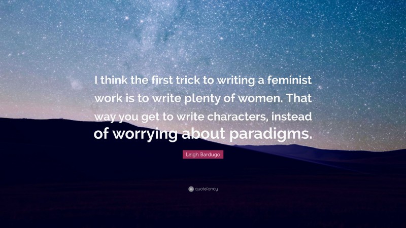 Leigh Bardugo Quote: “I think the first trick to writing a feminist work is to write plenty of women. That way you get to write characters, instead of worrying about paradigms.”