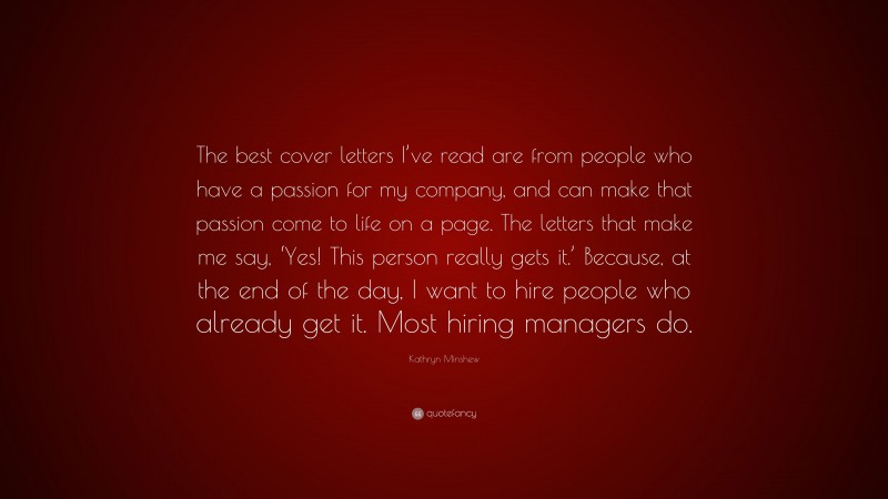 Kathryn Minshew Quote: “The best cover letters I’ve read are from people who have a passion for my company, and can make that passion come to life on a page. The letters that make me say, ‘Yes! This person really gets it.’ Because, at the end of the day, I want to hire people who already get it. Most hiring managers do.”