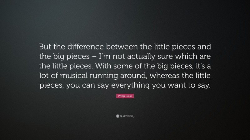 Philip Glass Quote: “But the difference between the little pieces and the big pieces – I’m not actually sure which are the little pieces. With some of the big pieces, it’s a lot of musical running around, whereas the little pieces, you can say everything you want to say.”