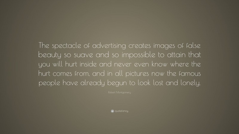 Robert Montgomery Quote: “The spectacle of advertising creates images of false beauty so suave and so impossible to attain that you will hurt inside and never even know where the hurt comes from, and in all pictures now the famous people have already begun to look lost and lonely.”