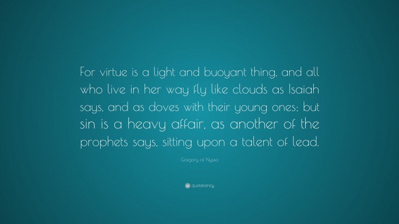 Gregory of Nyssa Quote: “For virtue is a light and buoyant thing, and all who live in her way fly like clouds as Isaiah says, and as doves with their young ones; but sin is a heavy affair, as another of the prophets says, sitting upon a talent of lead.”