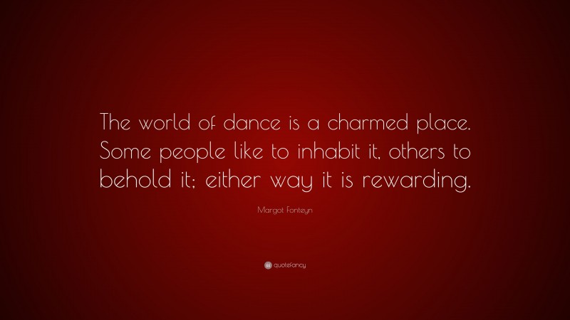 Margot Fonteyn Quote: “The world of dance is a charmed place. Some people like to inhabit it, others to behold it; either way it is rewarding.”