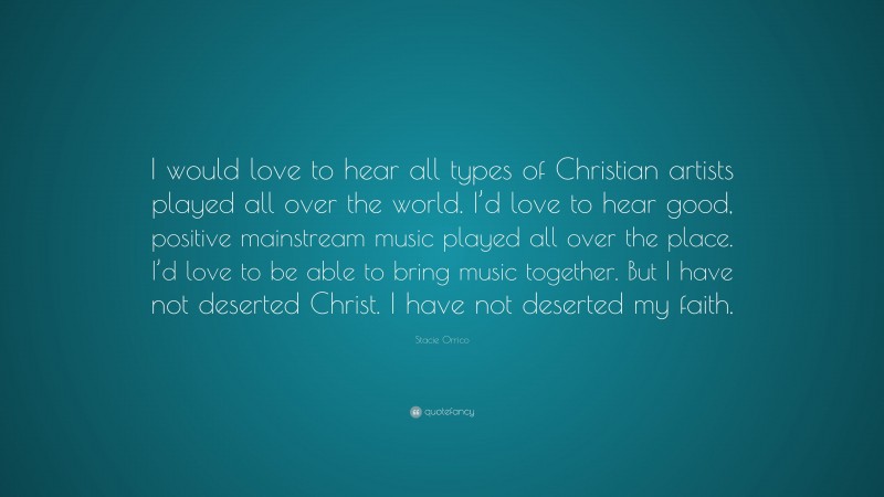 Stacie Orrico Quote: “I would love to hear all types of Christian artists played all over the world. I’d love to hear good, positive mainstream music played all over the place. I’d love to be able to bring music together. But I have not deserted Christ. I have not deserted my faith.”