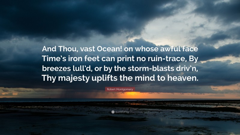 Robert Montgomery Quote: “And Thou, vast Ocean! on whose awful face Time’s iron feet can print no ruin-trace, By breezes lull’d, or by the storm-blasts driv’n, Thy majesty uplifts the mind to heaven.”