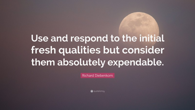 Richard Diebenkorn Quote: “Use and respond to the initial fresh qualities but consider them absolutely expendable.”