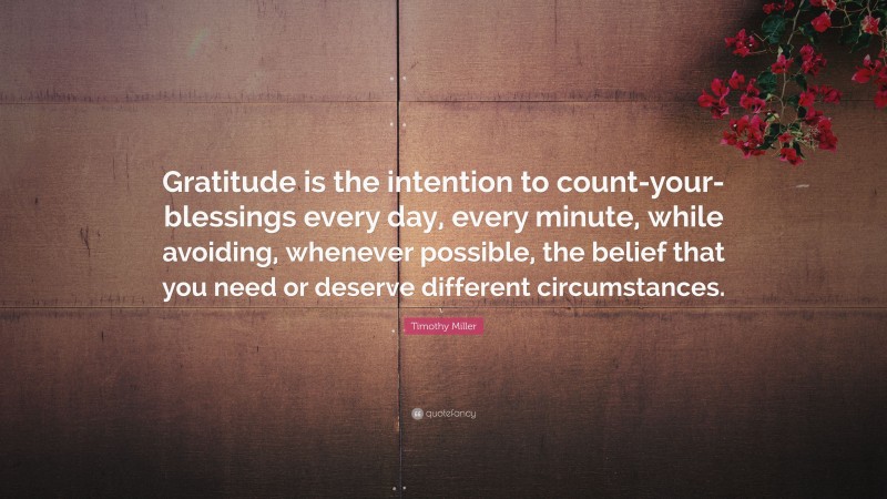 Timothy Miller Quote: “Gratitude is the intention to count-your-blessings every day, every minute, while avoiding, whenever possible, the belief that you need or deserve different circumstances.”