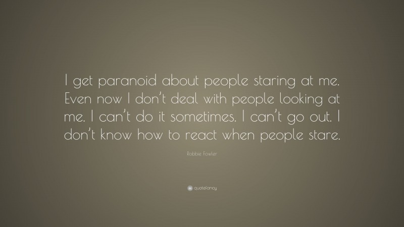Robbie Fowler Quote: “I get paranoid about people staring at me. Even now I don’t deal with people looking at me. I can’t do it sometimes. I can’t go out. I don’t know how to react when people stare.”