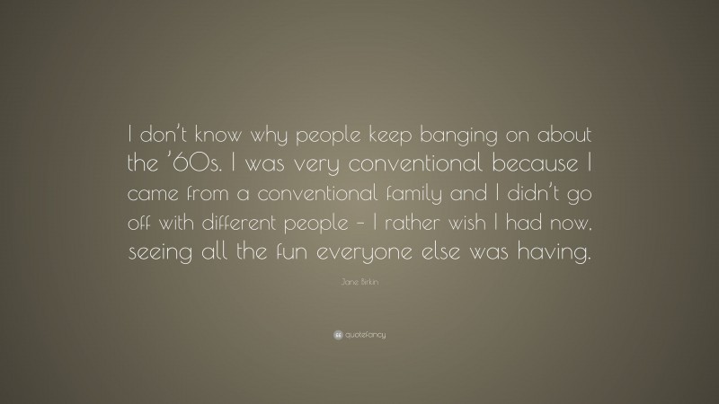 Jane Birkin Quote: “I don’t know why people keep banging on about the ’60s. I was very conventional because I came from a conventional family and I didn’t go off with different people – I rather wish I had now, seeing all the fun everyone else was having.”