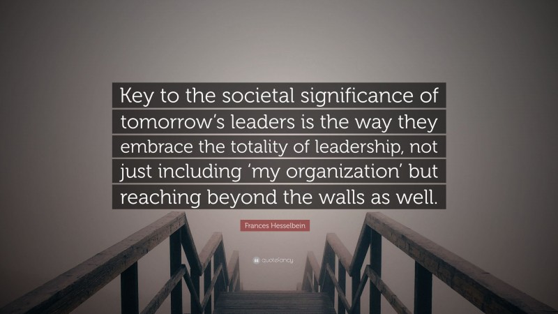 Frances Hesselbein Quote: “Key to the societal significance of tomorrow’s leaders is the way they embrace the totality of leadership, not just including ‘my organization’ but reaching beyond the walls as well.”