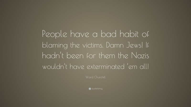 Ward Churchill Quote: “People have a bad habit of blaming the victims. Damn Jews! If hadn’t been for them the Nazis wouldn’t have exterminated ’em all!”