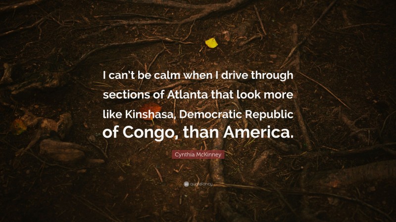 Cynthia McKinney Quote: “I can’t be calm when I drive through sections of Atlanta that look more like Kinshasa, Democratic Republic of Congo, than America.”