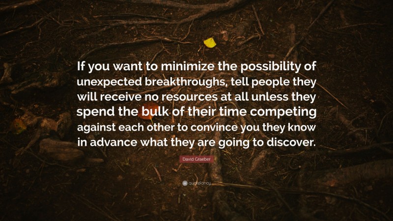 David Graeber Quote: “If you want to minimize the possibility of unexpected breakthroughs, tell people they will receive no resources at all unless they spend the bulk of their time competing against each other to convince you they know in advance what they are going to discover.”