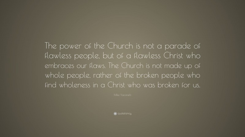 Mike Yaconelli Quote: “The power of the Church is not a parade of flawless people, but of a flawless Christ who embraces our flaws. The Church is not made up of whole people, rather of the broken people who find wholeness in a Christ who was broken for us.”