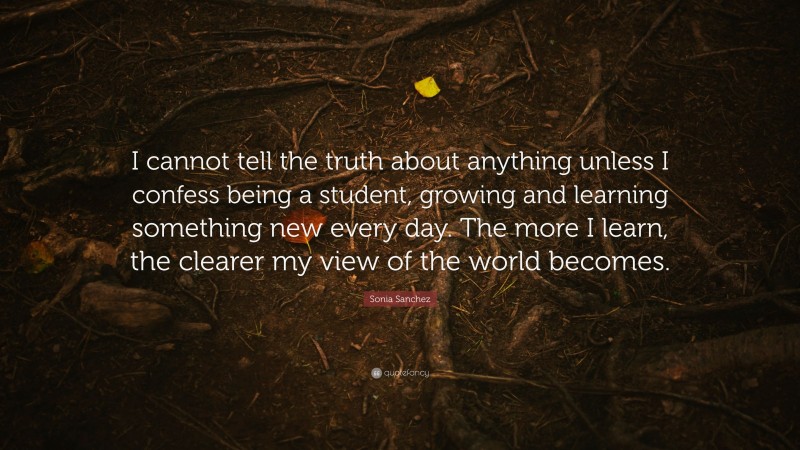 Sonia Sanchez Quote: “I cannot tell the truth about anything unless I confess being a student, growing and learning something new every day. The more I learn, the clearer my view of the world becomes.”