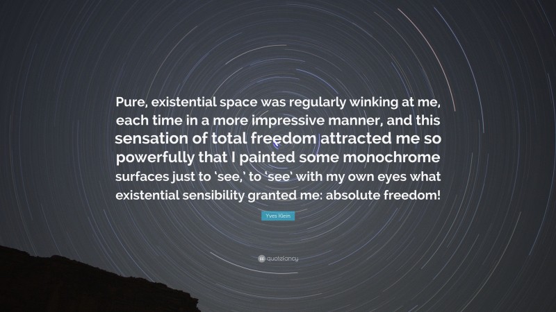 Yves Klein Quote: “Pure, existential space was regularly winking at me, each time in a more impressive manner, and this sensation of total freedom attracted me so powerfully that I painted some monochrome surfaces just to ‘see,’ to ‘see’ with my own eyes what existential sensibility granted me: absolute freedom!”
