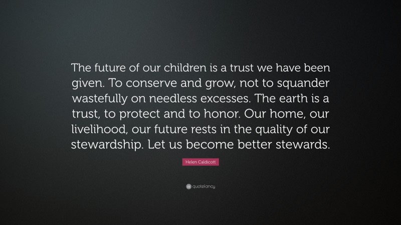 Helen Caldicott Quote: “The future of our children is a trust we have been given. To conserve and grow, not to squander wastefully on needless excesses. The earth is a trust, to protect and to honor. Our home, our livelihood, our future rests in the quality of our stewardship. Let us become better stewards.”
