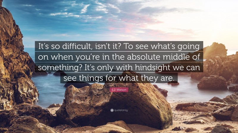 S.J. Watson Quote: “It’s so difficult, isn’t it? To see what’s going on when you’re in the absolute middle of something? It’s only with hindsight we can see things for what they are.”