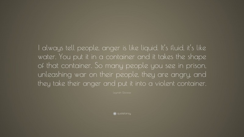 Leymah Gbowee Quote: “I always tell people, anger is like liquid. It’s fluid, it’s like water. You put it in a container and it takes the shape of that container. So many people you see in prison, unleashing war on their people, they are angry, and they take their anger and put it into a violent container.”