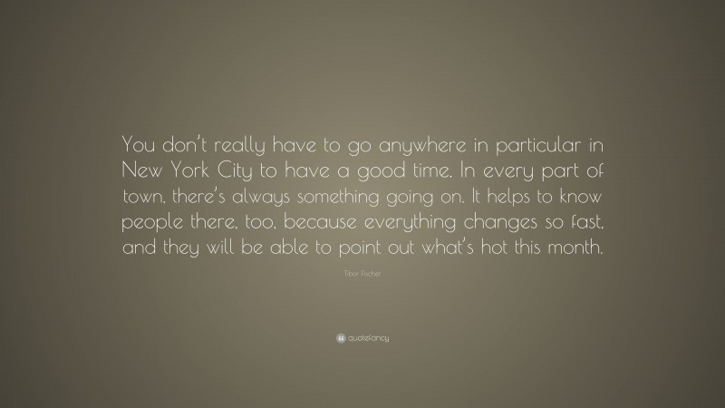 Tibor Fischer Quote: “You don’t really have to go anywhere in particular in New York City to have a good time. In every part of town, there’s always something going on. It helps to know people there, too, because everything changes so fast, and they will be able to point out what’s hot this month.”