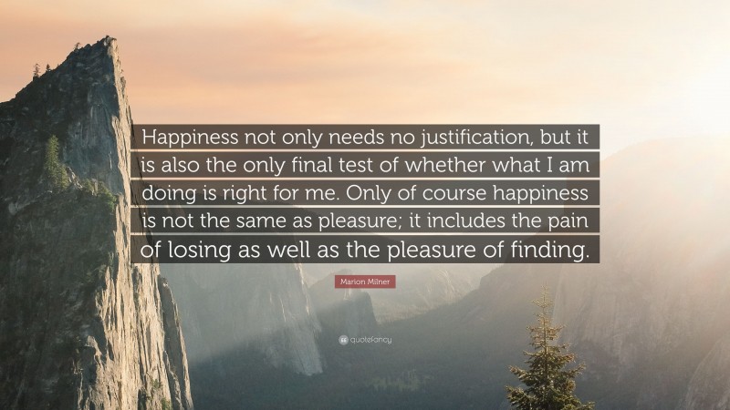 Marion Milner Quote: “Happiness not only needs no justification, but it is also the only final test of whether what I am doing is right for me. Only of course happiness is not the same as pleasure; it includes the pain of losing as well as the pleasure of finding.”