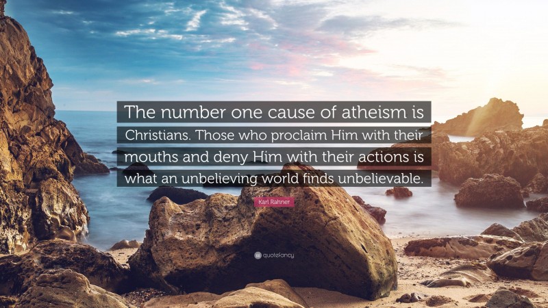 Karl Rahner Quote: “The number one cause of atheism is Christians. Those who proclaim Him with their mouths and deny Him with their actions is what an unbelieving world finds unbelievable.”