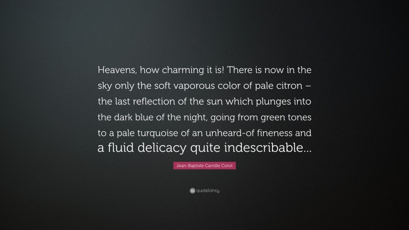 Jean-Baptiste Camille Corot Quote: “Heavens, how charming it is! There is now in the sky only the soft vaporous color of pale citron – the last reflection of the sun which plunges into the dark blue of the night, going from green tones to a pale turquoise of an unheard-of fineness and a fluid delicacy quite indescribable...”